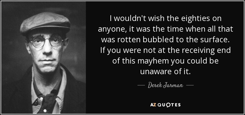 I wouldn't wish the eighties on anyone, it was the time when all that was rotten bubbled to the surface. If you were not at the receiving end of this mayhem you could be unaware of it. - Derek Jarman