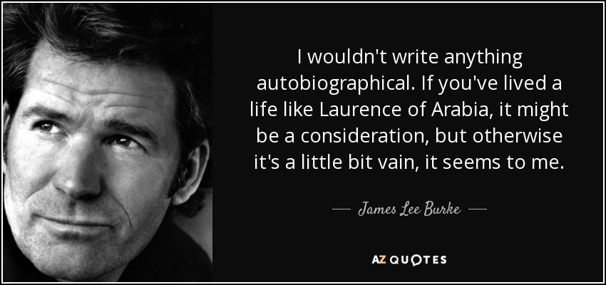 I wouldn't write anything autobiographical. If you've lived a life like Laurence of Arabia, it might be a consideration, but otherwise it's a little bit vain, it seems to me. - James Lee Burke