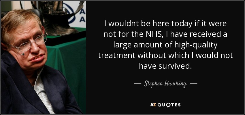 I wouldnt be here today if it were not for the NHS, I have received a large amount of high-quality treatment without which I would not have survived. - Stephen Hawking