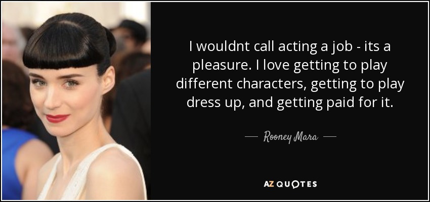 I wouldnt call acting a job - its a pleasure. I love getting to play different characters, getting to play dress up, and getting paid for it. - Rooney Mara