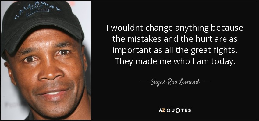I wouldnt change anything because the mistakes and the hurt are as important as all the great fights. They made me who I am today. - Sugar Ray Leonard