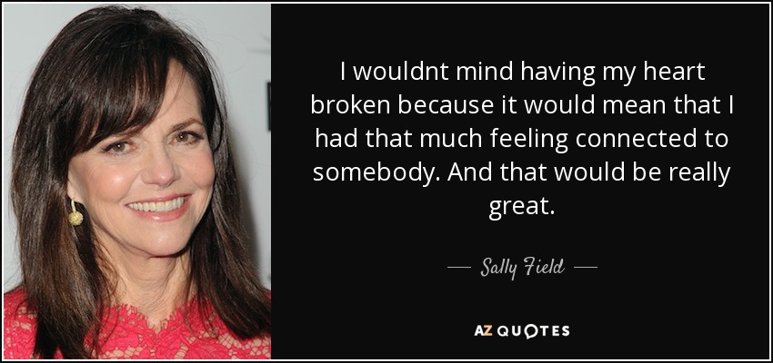 I wouldnt mind having my heart broken because it would mean that I had that much feeling connected to somebody. And that would be really great. - Sally Field