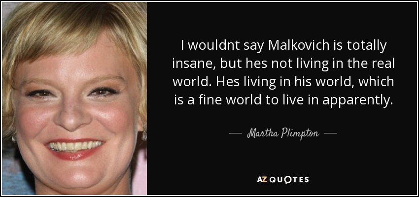 I wouldnt say Malkovich is totally insane, but hes not living in the real world. Hes living in his world, which is a fine world to live in apparently. - Martha Plimpton