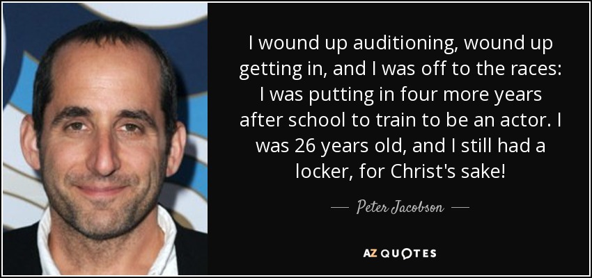 I wound up auditioning, wound up getting in, and I was off to the races: I was putting in four more years after school to train to be an actor. I was 26 years old, and I still had a locker, for Christ's sake! - Peter Jacobson
