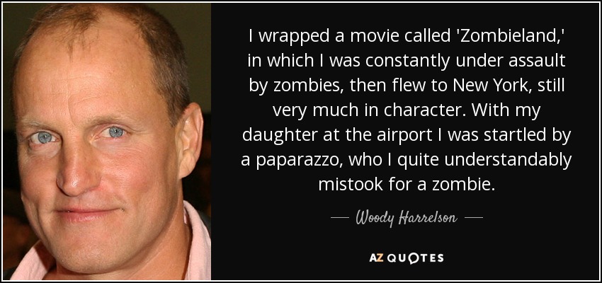 I wrapped a movie called 'Zombieland,' in which I was constantly under assault by zombies, then flew to New York, still very much in character. With my daughter at the airport I was startled by a paparazzo, who I quite understandably mistook for a zombie. - Woody Harrelson