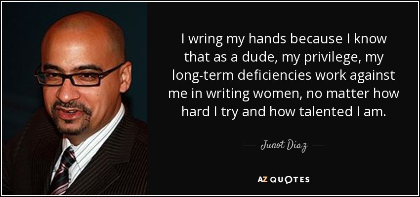 I wring my hands because I know that as a dude, my privilege, my long-term deficiencies work against me in writing women, no matter how hard I try and how talented I am. - Junot Diaz