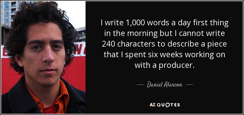 I write 1,000 words a day first thing in the morning but I cannot write 240 characters to describe a piece that I spent six weeks working on with a producer. - Daniel Alarcon