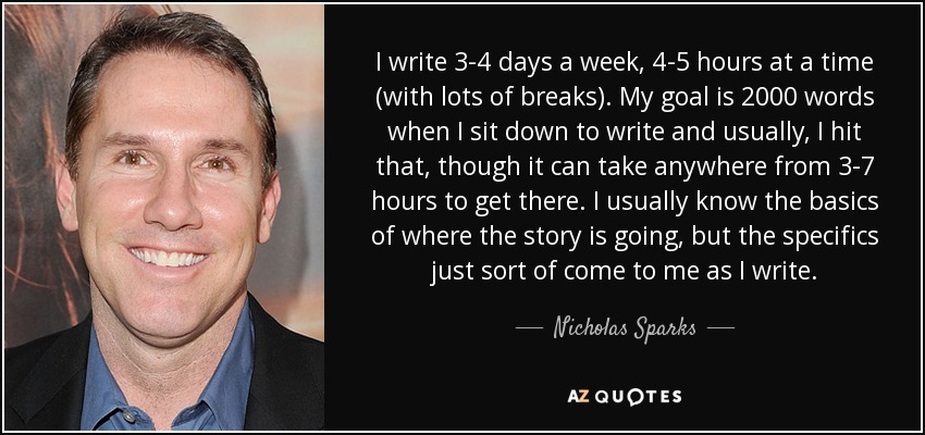 I write 3-4 days a week, 4-5 hours at a time (with lots of breaks). My goal is 2000 words when I sit down to write and usually, I hit that, though it can take anywhere from 3-7 hours to get there. I usually know the basics of where the story is going, but the specifics just sort of come to me as I write. - Nicholas Sparks