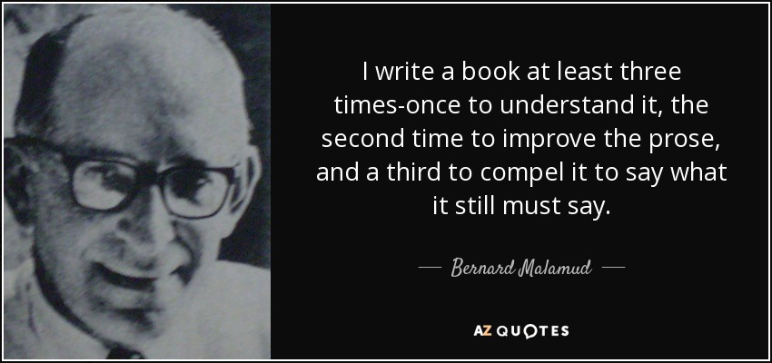 I write a book at least three times-once to understand it, the second time to improve the prose, and a third to compel it to say what it still must say. - Bernard Malamud