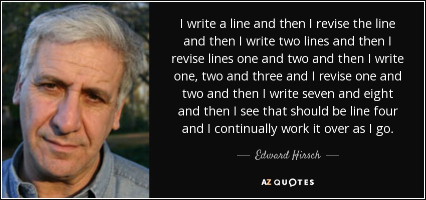 I write a line and then I revise the line and then I write two lines and then I revise lines one and two and then I write one, two and three and I revise one and two and then I write seven and eight and then I see that should be line four and I continually work it over as I go. - Edward Hirsch