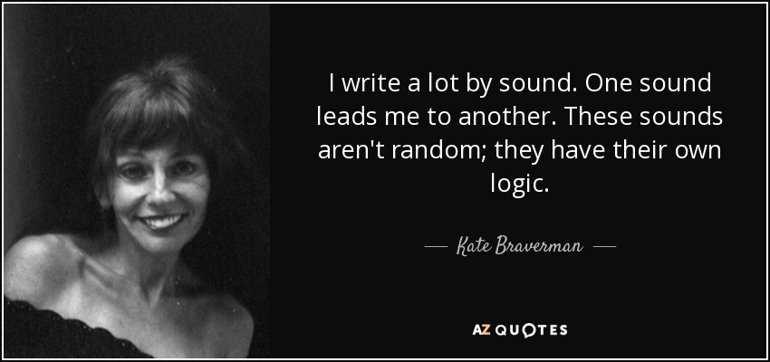 I write a lot by sound. One sound leads me to another. These sounds aren't random; they have their own logic. - Kate Braverman