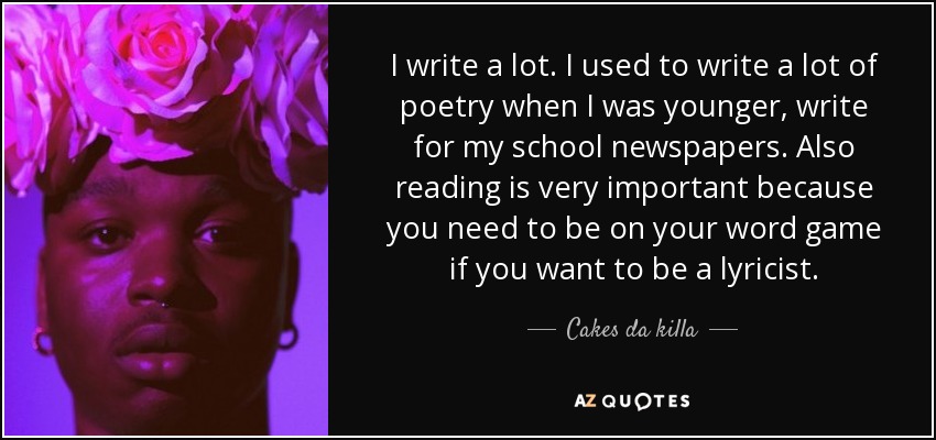 I write a lot. I used to write a lot of poetry when I was younger, write for my school newspapers. Also reading is very important because you need to be on your word game if you want to be a lyricist. - Cakes da killa