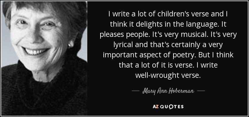 I write a lot of children's verse and I think it delights in the language. It pleases people. It's very musical. It's very lyrical and that's certainly a very important aspect of poetry. But I think that a lot of it is verse. I write well-wrought verse. - Mary Ann Hoberman