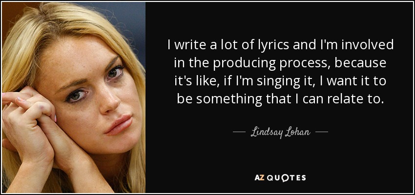 I write a lot of lyrics and I'm involved in the producing process, because it's like, if I'm singing it, I want it to be something that I can relate to. - Lindsay Lohan
