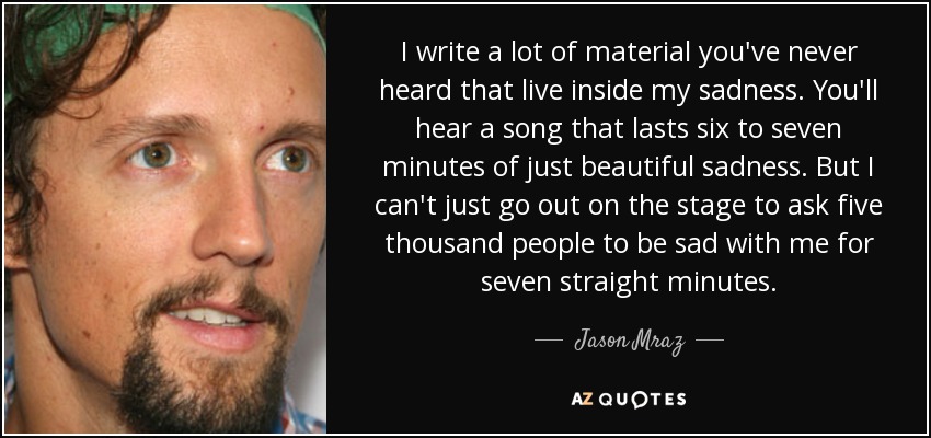 I write a lot of material you've never heard that live inside my sadness. You'll hear a song that lasts six to seven minutes of just beautiful sadness. But I can't just go out on the stage to ask five thousand people to be sad with me for seven straight minutes. - Jason Mraz