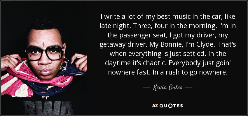 I write a lot of my best music in the car, like late night. Three, four in the morning. I'm in the passenger seat, I got my driver, my getaway driver. My Bonnie, I'm Clyde. That's when everything is just settled. In the daytime it's chaotic. Everybody just goin' nowhere fast. In a rush to go nowhere. - Kevin Gates