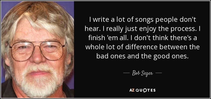 I write a lot of songs people don't hear. I really just enjoy the process. I finish 'em all. I don't think there's a whole lot of difference between the bad ones and the good ones. - Bob Seger