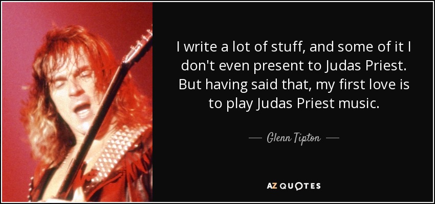 I write a lot of stuff, and some of it I don't even present to Judas Priest. But having said that, my first love is to play Judas Priest music. - Glenn Tipton