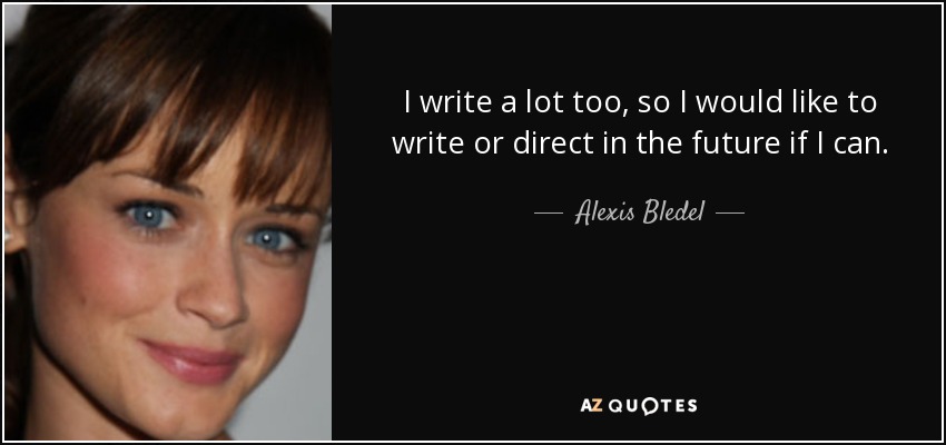 I write a lot too, so I would like to write or direct in the future if I can. - Alexis Bledel