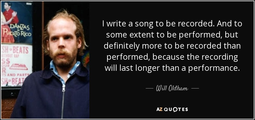 I write a song to be recorded. And to some extent to be performed, but definitely more to be recorded than performed, because the recording will last longer than a performance. - Will Oldham