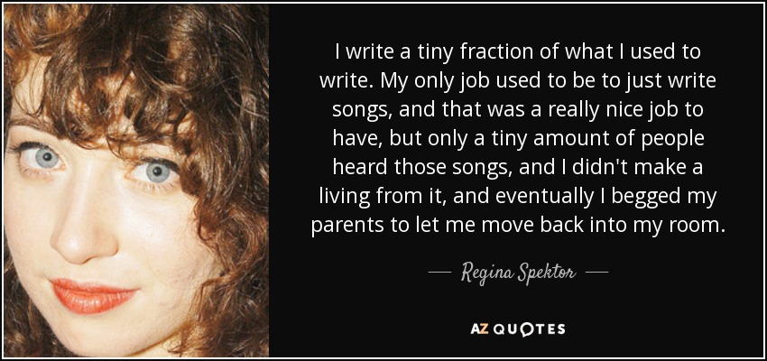 I write a tiny fraction of what I used to write. My only job used to be to just write songs, and that was a really nice job to have, but only a tiny amount of people heard those songs, and I didn't make a living from it, and eventually I begged my parents to let me move back into my room. - Regina Spektor