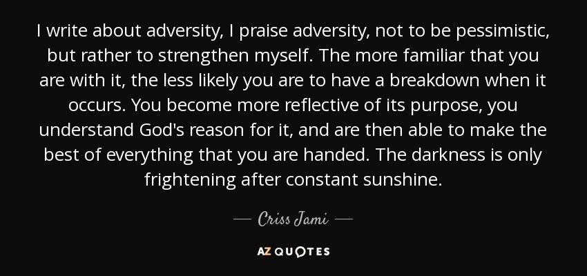 I write about adversity, I praise adversity, not to be pessimistic, but rather to strengthen myself. The more familiar that you are with it, the less likely you are to have a breakdown when it occurs. You become more reflective of its purpose, you understand God's reason for it, and are then able to make the best of everything that you are handed. The darkness is only frightening after constant sunshine. - Criss Jami