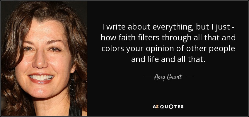 I write about everything, but I just - how faith filters through all that and colors your opinion of other people and life and all that. - Amy Grant