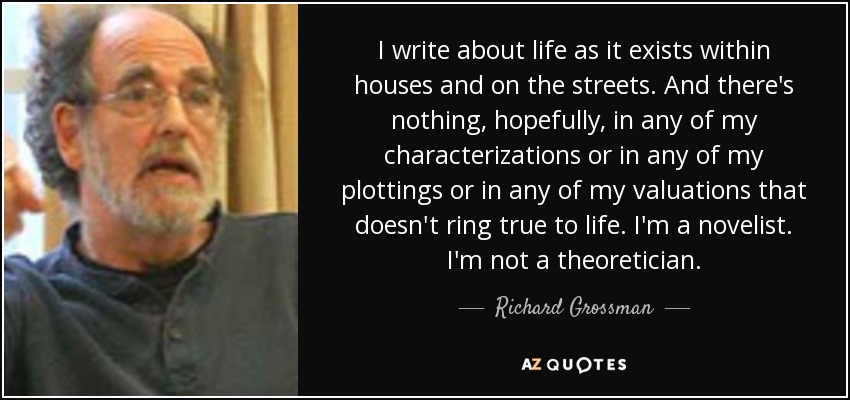I write about life as it exists within houses and on the streets. And there's nothing, hopefully, in any of my characterizations or in any of my plottings or in any of my valuations that doesn't ring true to life. I'm a novelist. I'm not a theoretician. - Richard Grossman