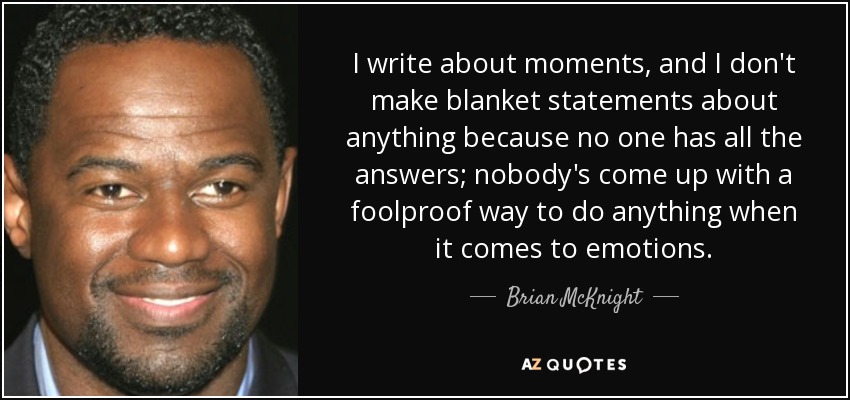 I write about moments, and I don't make blanket statements about anything because no one has all the answers; nobody's come up with a foolproof way to do anything when it comes to emotions. - Brian McKnight