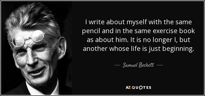 I write about myself with the same pencil and in the same exercise book as about him. It is no longer I, but another whose life is just beginning. - Samuel Beckett