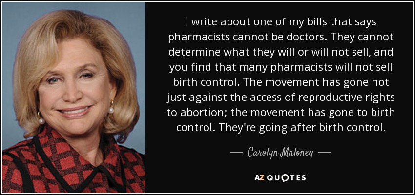 I write about one of my bills that says pharmacists cannot be doctors. They cannot determine what they will or will not sell, and you find that many pharmacists will not sell birth control. The movement has gone not just against the access of reproductive rights to abortion; the movement has gone to birth control. They're going after birth control. - Carolyn Maloney