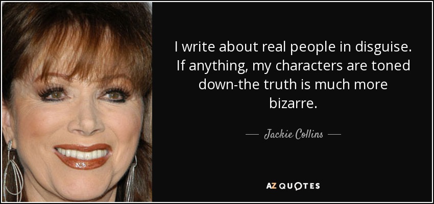 I write about real people in disguise. If anything, my characters are toned down-the truth is much more bizarre. - Jackie Collins