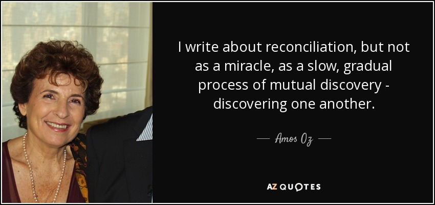 I write about reconciliation, but not as a miracle, as a slow, gradual process of mutual discovery - discovering one another. - Amos Oz