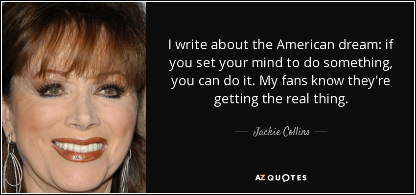 I write about the American dream: if you set your mind to do something, you can do it. My fans know they're getting the real thing. - Jackie Collins