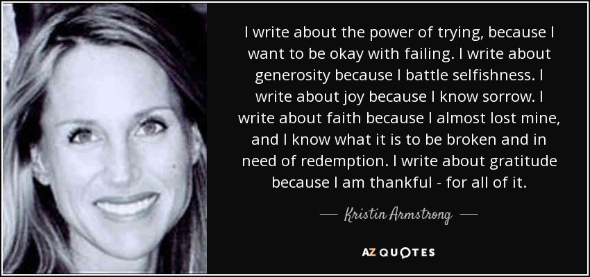 I write about the power of trying, because I want to be okay with failing. I write about generosity because I battle selfishness. I write about joy because I know sorrow. I write about faith because I almost lost mine, and I know what it is to be broken and in need of redemption. I write about gratitude because I am thankful - for all of it. - Kristin Armstrong