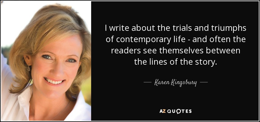 I write about the trials and triumphs of contemporary life - and often the readers see themselves between the lines of the story. - Karen Kingsbury
