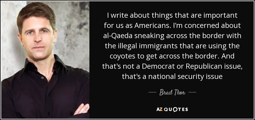 I write about things that are important for us as Americans. I'm concerned about al-Qaeda sneaking across the border with the illegal immigrants that are using the coyotes to get across the border. And that's not a Democrat or Republican issue, that's a national security issue - Brad Thor