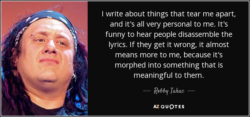 I write about things that tear me apart, and it's all very personal to me. It's funny to hear people disassemble the lyrics. If they get it wrong, it almost means more to me, because it's morphed into something that is meaningful to them. - Robby Takac