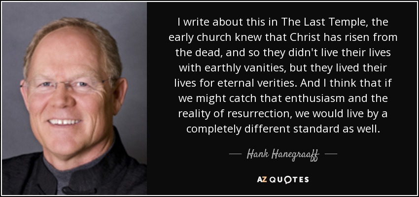 I write about this in The Last Temple, the early church knew that Christ has risen from the dead, and so they didn't live their lives with earthly vanities, but they lived their lives for eternal verities. And I think that if we might catch that enthusiasm and the reality of resurrection, we would live by a completely different standard as well. - Hank Hanegraaff