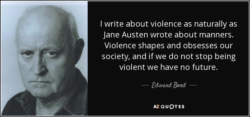 I write about violence as naturally as Jane Austen wrote about manners. Violence shapes and obsesses our society, and if we do not stop being violent we have no future. - Edward Bond