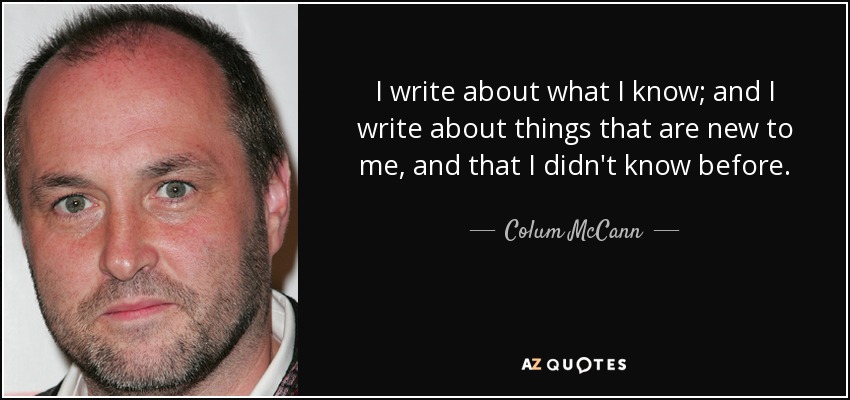 I write about what I know; and I write about things that are new to me, and that I didn't know before. - Colum McCann