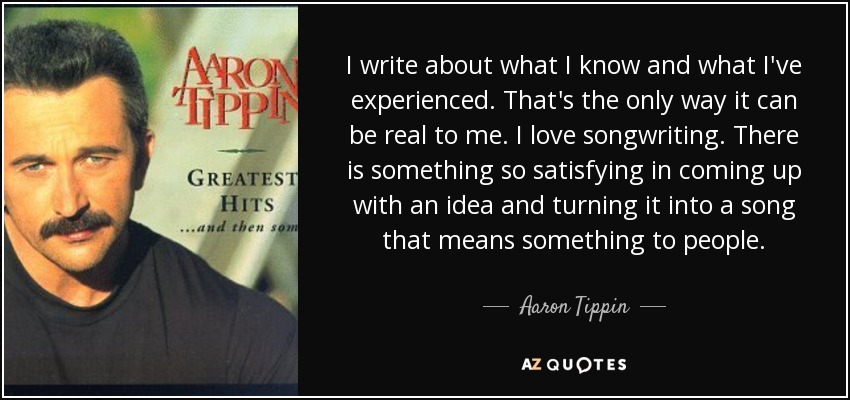 I write about what I know and what I've experienced. That's the only way it can be real to me. I love songwriting. There is something so satisfying in coming up with an idea and turning it into a song that means something to people. - Aaron Tippin