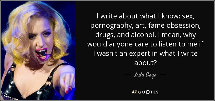 I write about what I know: sex, pornography, art, fame obsession, drugs, and alcohol. I mean, why would anyone care to listen to me if I wasn't an expert in what I write about? - Lady Gaga