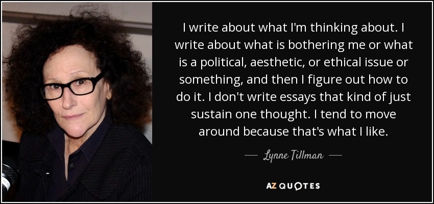 I write about what I'm thinking about. I write about what is bothering me or what is a political, aesthetic, or ethical issue or something, and then I figure out how to do it. I don't write essays that kind of just sustain one thought. I tend to move around because that's what I like. - Lynne Tillman