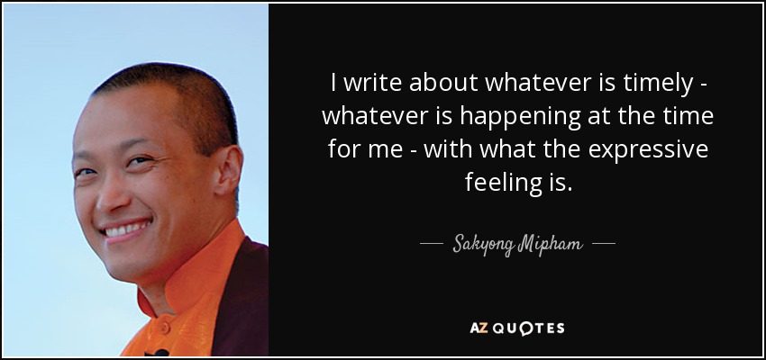 I write about whatever is timely - whatever is happening at the time for me - with what the expressive feeling is. - Sakyong Mipham