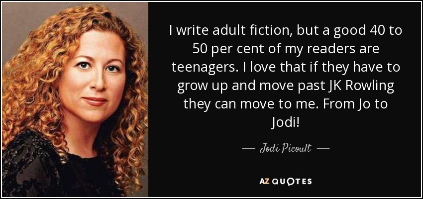I write adult fiction, but a good 40 to 50 per cent of my readers are teenagers. I love that if they have to grow up and move past JK Rowling they can move to me. From Jo to Jodi! - Jodi Picoult