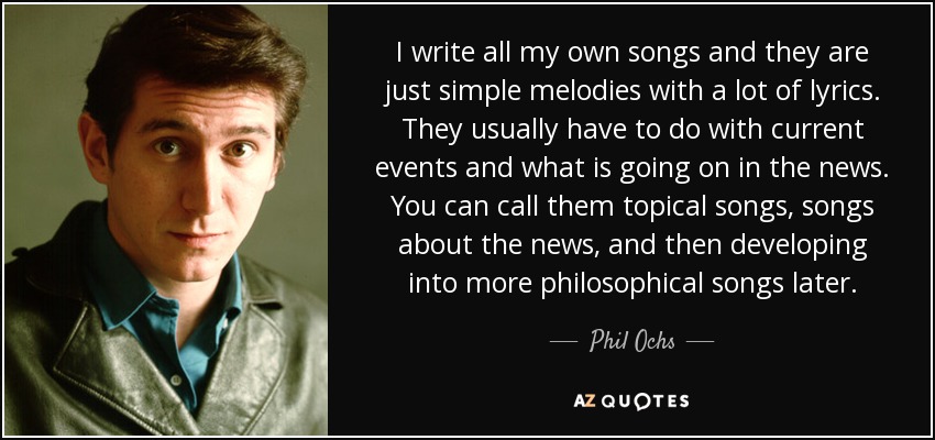 I write all my own songs and they are just simple melodies with a lot of lyrics. They usually have to do with current events and what is going on in the news. You can call them topical songs, songs about the news, and then developing into more philosophical songs later. - Phil Ochs