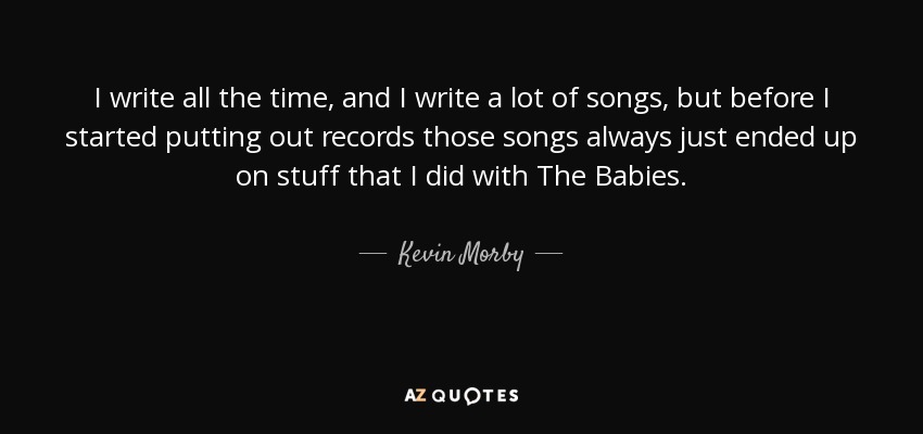 I write all the time, and I write a lot of songs, but before I started putting out records those songs always just ended up on stuff that I did with The Babies. - Kevin Morby