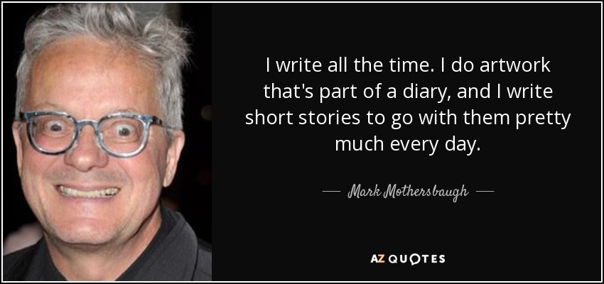 I write all the time. I do artwork that's part of a diary, and I write short stories to go with them pretty much every day. - Mark Mothersbaugh