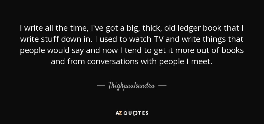 I write all the time, I've got a big, thick, old ledger book that I write stuff down in. I used to watch TV and write things that people would say and now I tend to get it more out of books and from conversations with people I meet. - Thighpaulsandra